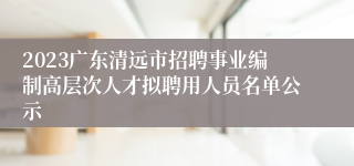 2023广东清远市招聘事业编制高层次人才拟聘用人员名单公示