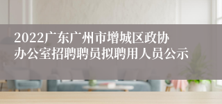 2022广东广州市增城区政协办公室招聘聘员拟聘用人员公示
