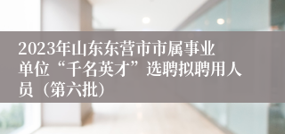 2023年山东东营市市属事业单位“千名英才”选聘拟聘用人员（第六批）