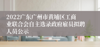 2022广东广州市黄埔区工商业联合会自主选录政府雇员拟聘人员公示