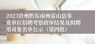 2023贵州黔东南州雷山县事业单位招聘考察政审结果及拟聘用对象名单公示（第四批）