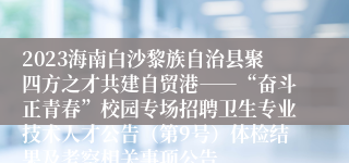 2023海南白沙黎族自治县聚四方之才共建自贸港――“奋斗正青春”校园专场招聘卫生专业技术人才公告（第9号）体检结果及考察相关事项公告