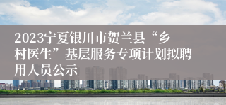 2023宁夏银川市贺兰县“乡村医生”基层服务专项计划拟聘用人员公示