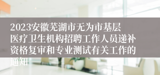 2023安徽芜湖市无为市基层医疗卫生机构招聘工作人员递补资格复审和专业测试有关工作的通知