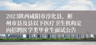 2023陕西咸阳市淳化县、彬州市县及县以下医疗卫生机构定向招聘医学类毕业生面试公告