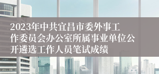 2023年中共宜昌市委外事工作委员会办公室所属事业单位公开遴选工作人员笔试成绩