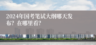 2024年国考笔试大纲哪天发布？在哪里看？