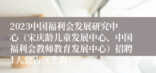2023中国福利会发展研究中心（宋庆龄儿童发展中心、中国福利会教师教育发展中心）招聘1人公告（上海）