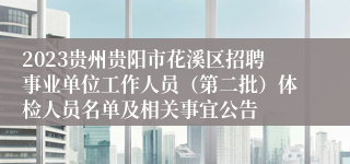 2023贵州贵阳市花溪区招聘事业单位工作人员（第二批）体检人员名单及相关事宜公告