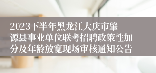 2023下半年黑龙江大庆市肇源县事业单位联考招聘政策性加分及年龄放宽现场审核通知公告