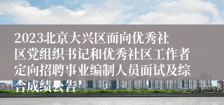 2023北京大兴区面向优秀社区党组织书记和优秀社区工作者定向招聘事业编制人员面试及综合成绩公告