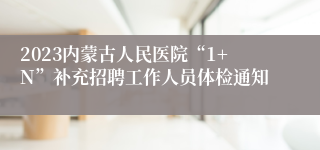 2023内蒙古人民医院“1+N”补充招聘工作人员体检通知