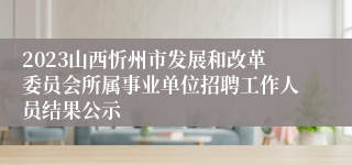 2023山西忻州市发展和改革委员会所属事业单位招聘工作人员结果公示