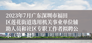 2023年7月广东深圳市福田区莲花街道选用机关事业单位辅助人员和社区专职工作者拟聘公示（第一批）