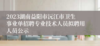 2023湖南益阳市沅江市卫生事业单招聘专业技术人员拟聘用人员公示