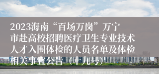 2023海南“百场万岗”万宁市赴高校招聘医疗卫生专业技术人才入围体检的人员名单及体检相关事宜公告（十九号）