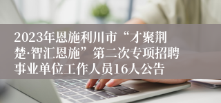 2023年恩施利川市“才聚荆楚·智汇恩施”第二次专项招聘事业单位工作人员16人公告