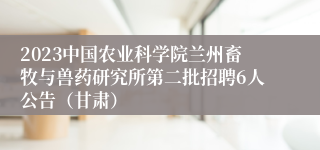 2023中国农业科学院兰州畜牧与兽药研究所第二批招聘6人公告（甘肃）