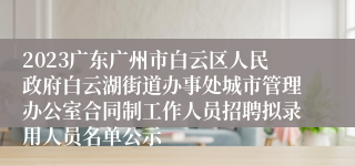 2023广东广州市白云区人民政府白云湖街道办事处城市管理办公室合同制工作人员招聘拟录用人员名单公示