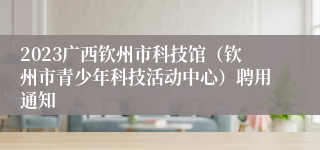 2023广西钦州市科技馆（钦州市青少年科技活动中心）聘用通知