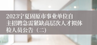 2023宁夏固原市事业单位自主招聘急需紧缺高层次人才拟体检人员公告（二)