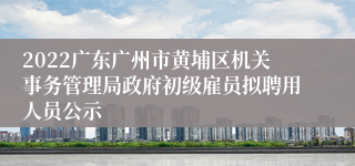 2022广东广州市黄埔区机关事务管理局政府初级雇员拟聘用人员公示