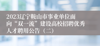 2023辽宁鞍山市事业单位面向“双一流”建设高校招聘优秀人才聘用公告（二）