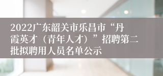 2022广东韶关市乐昌市“丹霞英才（青年人才）”招聘第二批拟聘用人员名单公示