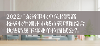 2022广东省事业单位招聘高校毕业生潮州市城市管理和综合执法局属下事业单位面试公告