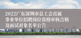 2022广东深圳市总工会直属事业单位招聘岗位资格审核合格及面试对象名单公告