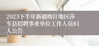 2023下半年新疆喀什地区莎车县招聘事业单位工作人员81人公告
