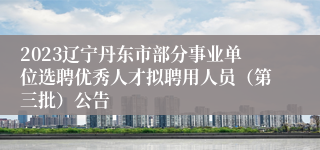 2023辽宁丹东市部分事业单位选聘优秀人才拟聘用人员（第三批）公告