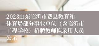 2023山东临沂市费县教育和体育局部分事业单位（含临沂市工程学校）招聘教师拟录用人员公示