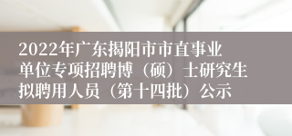 2022年广东揭阳市市直事业单位专项招聘博（硕）士研究生拟聘用人员（第十四批）公示