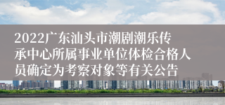 2022广东汕头市潮剧潮乐传承中心所属事业单位体检合格人员确定为考察对象等有关公告