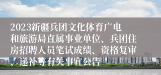 2023新疆兵团文化体育广电和旅游局直属事业单位、兵团住房招聘人员笔试成绩、资格复审、递补等有关事宜公告