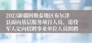 2023新疆阿勒泰地区布尔津县面向基层服务项目人员、退役军人定向招聘事业单位人员拟聘用公示