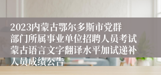 2023内蒙古鄂尔多斯市党群部门所属事业单位招聘人员考试蒙古语言文字翻译水平加试递补人员成绩公告