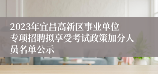 2023年宜昌高新区事业单位专项招聘拟享受考试政策加分人员名单公示