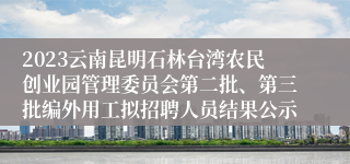 2023云南昆明石林台湾农民创业园管理委员会第二批、第三批编外用工拟招聘人员结果公示