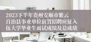 2023下半年贵州安顺市紫云自治县事业单位前置招聘应征入伍大学毕业生面试成绩及总成绩公告