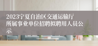 2023宁夏自治区交通运输厅所属事业单位招聘拟聘用人员公示