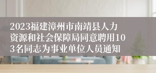 2023福建漳州市南靖县人力资源和社会保障局同意聘用103名同志为事业单位人员通知