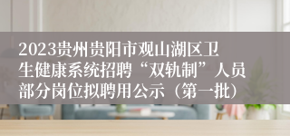 2023贵州贵阳市观山湖区卫生健康系统招聘“双轨制”人员部分岗位拟聘用公示（第一批）