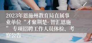 2023年恩施州教育局直属事业单位“才聚荆楚· 智汇恩施” 专项招聘工作人员体检、考察公告