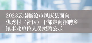 2023云南临沧市凤庆县面向优秀村（社区）干部定向招聘乡镇事业单位人员拟聘公示