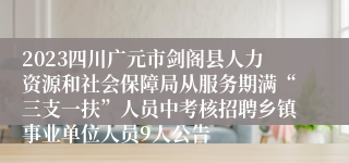 2023四川广元市剑阁县人力资源和社会保障局从服务期满“三支一扶”人员中考核招聘乡镇事业单位人员9人公告