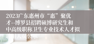 2023广东惠州市“惠”聚优才--博罗县招聘硕博研究生和中高级职称卫生专业技术人才拟聘用人员公示