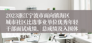 2023浙江宁波市面向镇海区城市社区比选事业单位优秀年轻干部面试成绩、总成绩及入围体检人员名单公告
