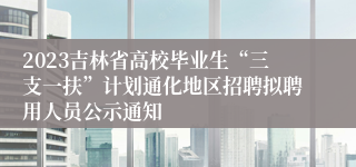2023吉林省高校毕业生“三支一扶”计划通化地区招聘拟聘用人员公示通知